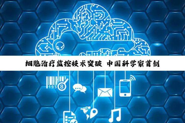 细胞治疗监控技术突破 中国科学家首创“活体细胞追踪系统”